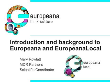 Introduction and background to Europeana and EuropeanaLocal Mary Rowlatt MDR Partners Scientific Coordinator.