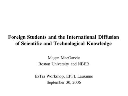 Foreign Students and the International Diffusion of Scientific and Technological Knowledge Megan MacGarvie Boston University and NBER ExTra Workshop, EPFL.