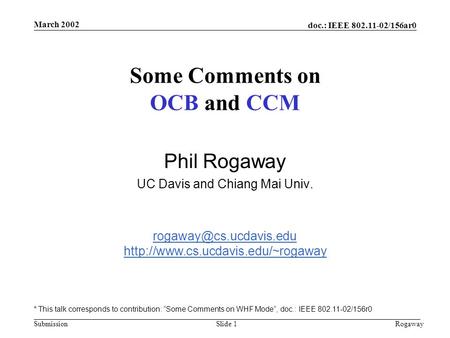 Doc.: IEEE 802.11-02/156ar0 Submission March 2002 RogawaySlide 1 Some Comments on OCB and CCM Phil Rogaway UC Davis and Chiang Mai Univ.