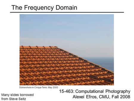 The Frequency Domain 15-463: Computational Photography Alexei Efros, CMU, Fall 2008 Somewhere in Cinque Terre, May 2005 Many slides borrowed from Steve.