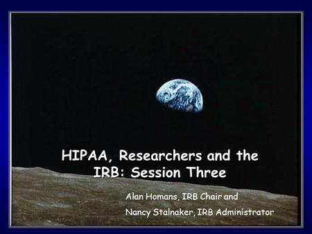 1 HIPAA, Researchers and the IRB: Session Three Alan Homans, IRB Chair and Nancy Stalnaker, IRB Administrator.