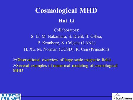 Cosmological MHD Hui Li Collaborators: S. Li, M. Nakamura, S. Diehl, B. Oshea, P. Kronberg, S. Colgate (LANL) H. Xu, M. Norman (UCSD), R. Cen (Princeton)