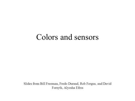 Colors and sensors Slides from Bill Freeman, Fredo Durand, Rob Fergus, and David Forsyth, Alyosha Efros.