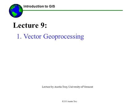 ©2005 Austin Troy Lecture 9: Introduction to GIS 1.Vector Geoprocessing Lecture by Austin Troy, University of Vermont.