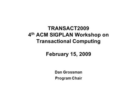 TRANSACT2009 4 th ACM SIGPLAN Workshop on Transactional Computing February 15, 2009 Dan Grossman Program Chair.
