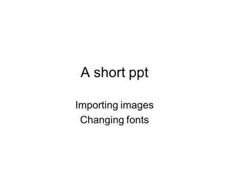 A short ppt Importing images Changing fonts. Getting images.
