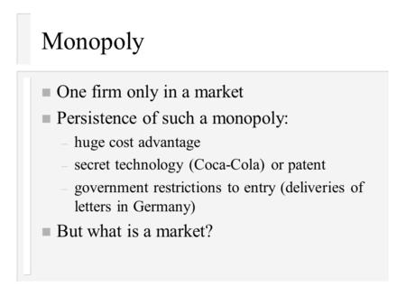 Monopoly n One firm only in a market n Persistence of such a monopoly: – huge cost advantage – secret technology (Coca-Cola) or patent – government restrictions.