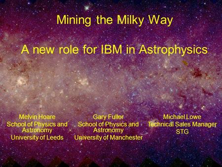 Mining the Milky Way A new role for IBM in Astrophysics Melvin Hoare School of Physics and Astronomy University of Leeds Michael Lowe Technical Sales Manager.
