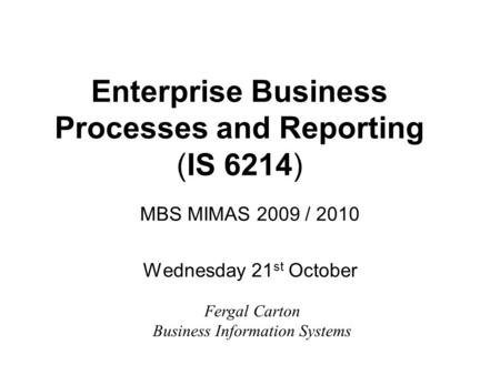 Enterprise Business Processes and Reporting (IS 6214) MBS MIMAS 2009 / 2010 Wednesday 21 st October Fergal Carton Business Information Systems.
