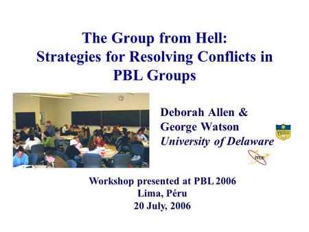 The Group from Hell: Strategies for Resolving Conflicts in PBL Groups Deborah Allen & George Watson University of Delaware Workshop presented at PBL 2006.