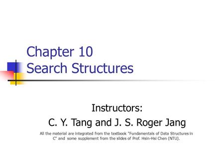Chapter 10 Search Structures Instructors: C. Y. Tang and J. S. Roger Jang All the material are integrated from the textbook Fundamentals of Data Structures.