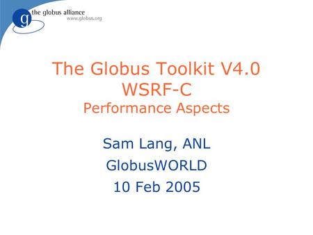 The Globus Toolkit V4.0 WSRF-C Performance Aspects Sam Lang, ANL GlobusWORLD 10 Feb 2005.