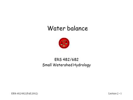 Lecture 2 - 1 ERS 482/682 (Fall 2002) Water balance ERS 482/682 Small Watershed Hydrology.