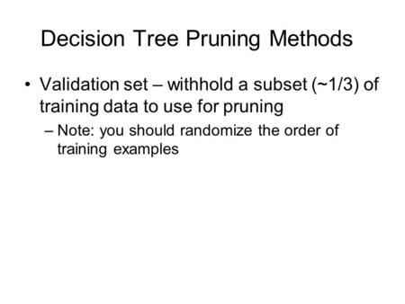 Decision Tree Pruning Methods Validation set – withhold a subset (~1/3) of training data to use for pruning –Note: you should randomize the order of training.