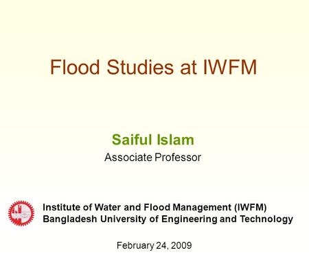 Flood Studies at IWFM Saiful Islam Associate Professor Institute of Water and Flood Management (IWFM) Bangladesh University of Engineering and Technology.