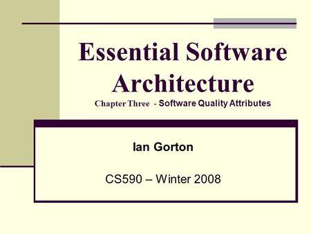 Essential Software Architecture Chapter Three - Software Quality Attributes Ian Gorton CS590 – Winter 2008.