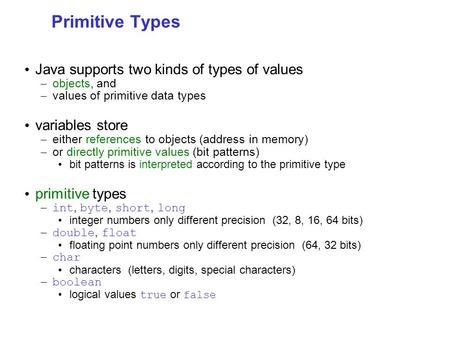 Primitive Types Java supports two kinds of types of values – objects, and – values of primitive data types variables store – either references to objects.
