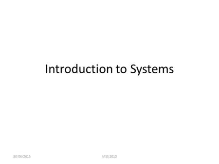 Introduction to Systems 30/06/2015MSS 2010. Why do we need a general understanding of systems? Helpful to see information systems within the context of.