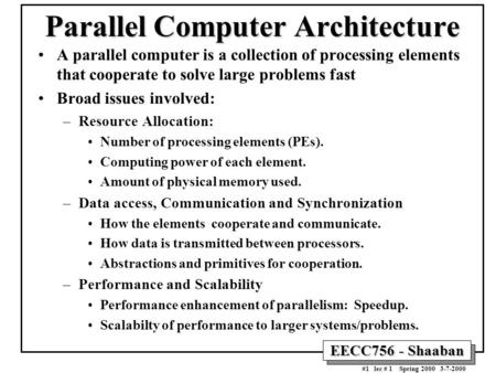 EECC756 - Shaaban #1 lec # 1 Spring 2000 3-7-2000 Parallel Computer Architecture A parallel computer is a collection of processing elements that cooperate.