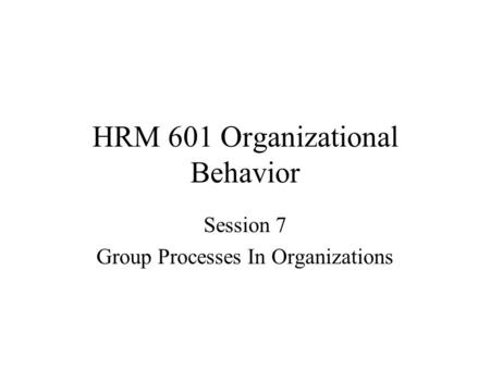 HRM 601 Organizational Behavior Session 7 Group Processes In Organizations.