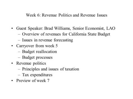 Week 6: Revenue Politics and Revenue Issues Guest Speaker: Brad Williams, Senior Economist, LAO –Overview of revenues for California State Budget –Issues.