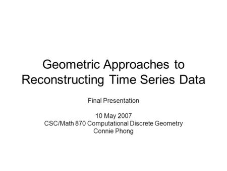 Geometric Approaches to Reconstructing Time Series Data Final Presentation 10 May 2007 CSC/Math 870 Computational Discrete Geometry Connie Phong.