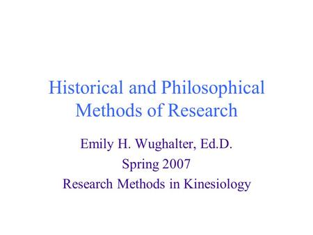 Historical and Philosophical Methods of Research Emily H. Wughalter, Ed.D. Spring 2007 Research Methods in Kinesiology.
