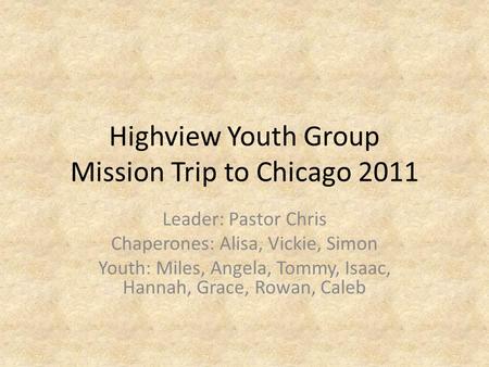 Highview Youth Group Mission Trip to Chicago 2011 Leader: Pastor Chris Chaperones: Alisa, Vickie, Simon Youth: Miles, Angela, Tommy, Isaac, Hannah, Grace,