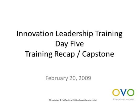 Innovation Leadership Training Day Five Training Recap / Capstone February 20, 2009 All materials © NetCentrics 2008 unless otherwise noted.
