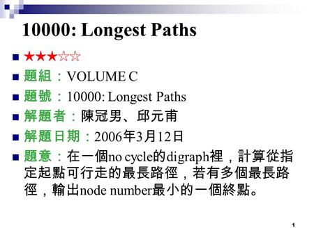 1 10000: Longest Paths ★★★☆☆ 題組： VOLUME C 題號： 10000: Longest Paths 解題者：陳冠男、邱元甫 解題日期： 2006 年 3 月 12 日 題意：在一個 no cycle 的 digraph 裡，計算從指 定起點可行走的最長路徑，若有多個最長路.