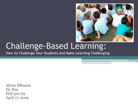 Challenge-Based Learning: How to Challenge Your Students and Make Learning Challenging Alyssa Ellmann Dr. Pan ELE-301-03 April 17, 2009.