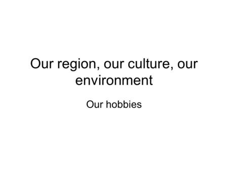 Our region, our culture, our environment Our hobbies.