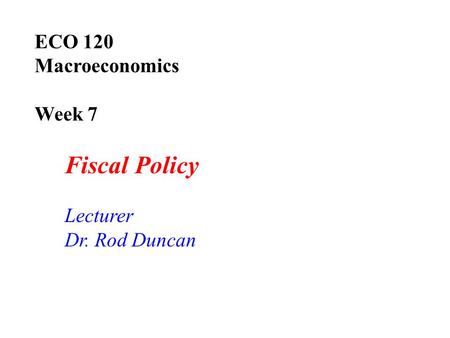 ECO 120 Macroeconomics Week 7 Fiscal Policy Lecturer Dr. Rod Duncan.