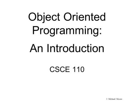 J. Michael Moore Object Oriented Programming: An Introduction CSCE 110.
