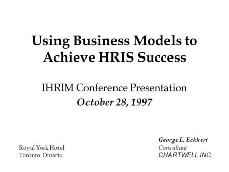 Using Business Models to Achieve HRIS Success IHRIM Conference Presentation October 28, 1997 Royal York Hotel Toronto, Ontario George L. Eckhert Consultant.