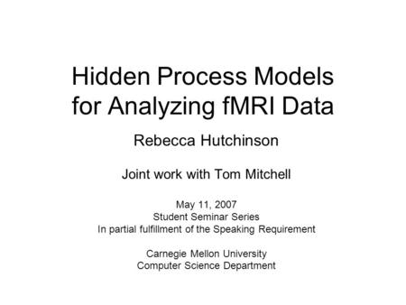 Hidden Process Models for Analyzing fMRI Data Rebecca Hutchinson Joint work with Tom Mitchell May 11, 2007 Student Seminar Series In partial fulfillment.