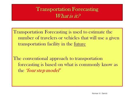 Norman W. Garrick Transportation Forecasting What is it? Transportation Forecasting is used to estimate the number of travelers or vehicles that will use.