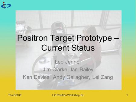 Thu Oct 30ILC Positron Workshop, DL1 Positron Target Prototype – Current Status Leo Jenner Jim Clarke, Ian Bailey Ken Davies, Andy Gallagher, Lei Zang.