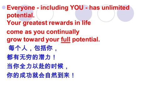 Everyone - including YOU - has unlimited potential. Your greatest rewards in life come as you continually grow toward your full potential. 每个人，包括你， 都有无穷的潜力！