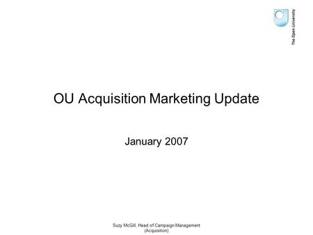 Suzy McGill, Head of Campaign Management (Acquisition) OU Acquisition Marketing Update January 2007.