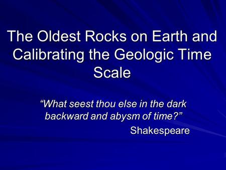 The Oldest Rocks on Earth and Calibrating the Geologic Time Scale “What seest thou else in the dark backward and abysm of time?” Shakespeare.