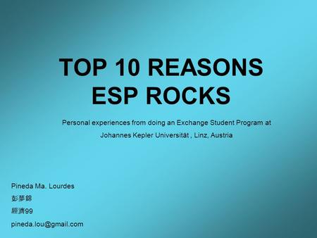 TOP 10 REASONS ESP ROCKS Pineda Ma. Lourdes 彭夢錦 經濟 99 Personal experiences from doing an Exchange Student Program at Johannes Kepler.