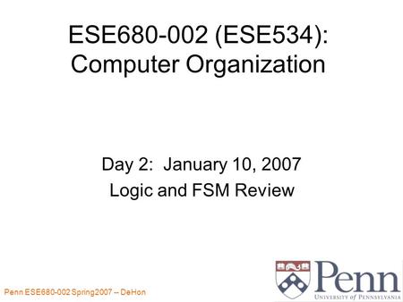 Penn ESE680-002 Spring2007 -- DeHon 1 ESE680-002 (ESE534): Computer Organization Day 2: January 10, 2007 Logic and FSM Review.