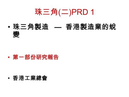 珠三角 ( 二 )PRD 1 珠三角製造 — 香港製造業的蛻 變 第一部份研究報告 香港工業總會.