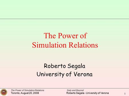 The Power of Simulation Relations Sixty and Beyond Toronto, August 20, 2008 Roberto Segala - University of Verona 1 The Power of Simulation Relations Roberto.
