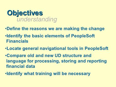 Understanding Objectives Define the reasons we are making the change Identify the basic elements of PeopleSoft Financials Locate general navigational tools.