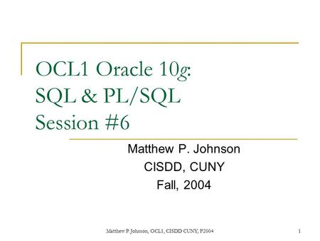 Matthew P. Johnson, OCL1, CISDD CUNY, F20041 OCL1 Oracle 10g: SQL & PL/SQL Session #6 Matthew P. Johnson CISDD, CUNY Fall, 2004.