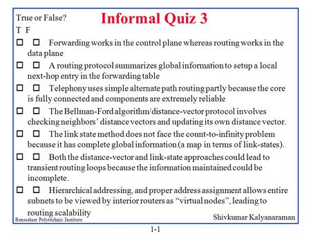 Shivkumar Kalyanaraman Rensselaer Polytechnic Institute 1-1 Informal Quiz 3 True or False? T F  Forwarding works in the control plane whereas routing.