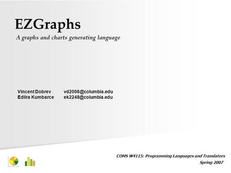 EZGraphs A graphs and charts generating language COMS W4115: Programming Languages and Translators Spring 2007 Vincent Edlira.