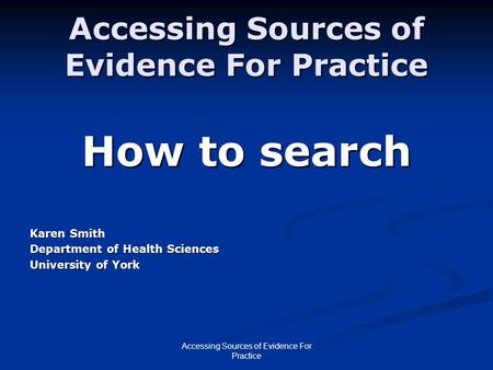 Accessing Sources of Evidence For Practice How to search Karen Smith Department of Health Sciences University of York.